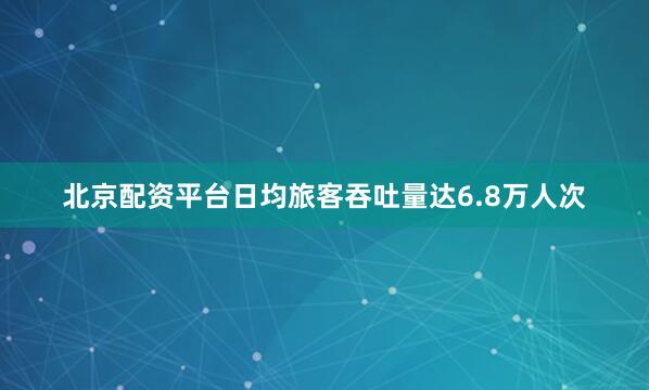 北京配资平台日均旅客吞吐量达6.8万人次