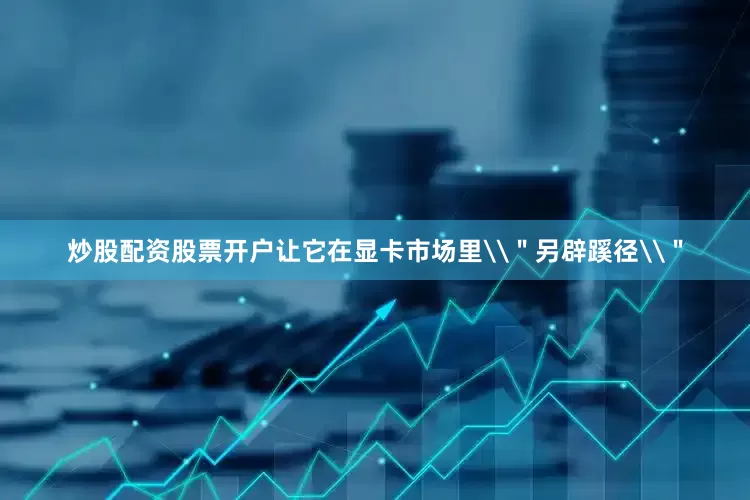 炒股配资股票开户让它在显卡市场里\＂另辟蹊径\＂