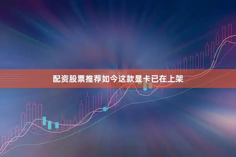 配资股票推荐如今这款显卡已在上架