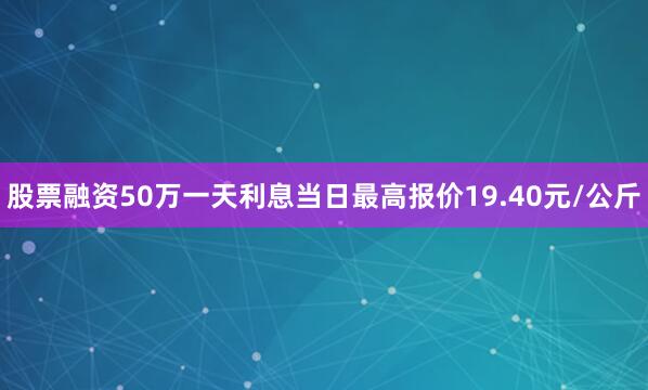 股票融资50万一天利息当日最高报价19.40元/公斤
