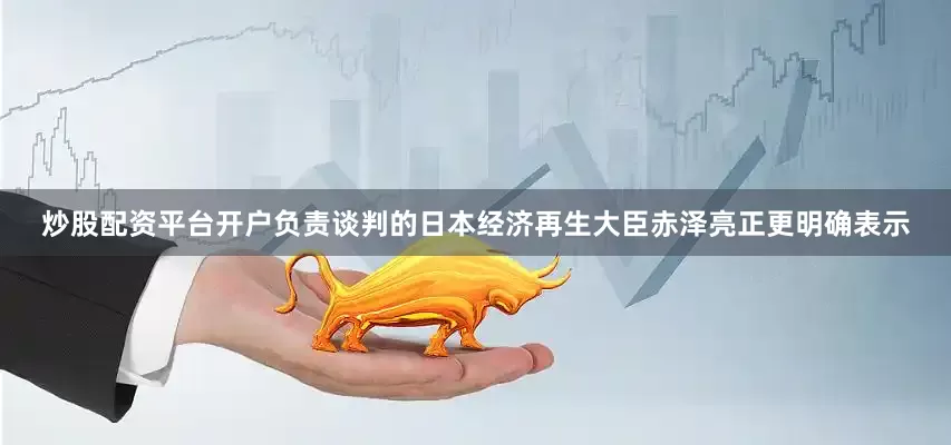 炒股配资平台开户　　负责谈判的日本经济再生大臣赤泽亮正更明确表示