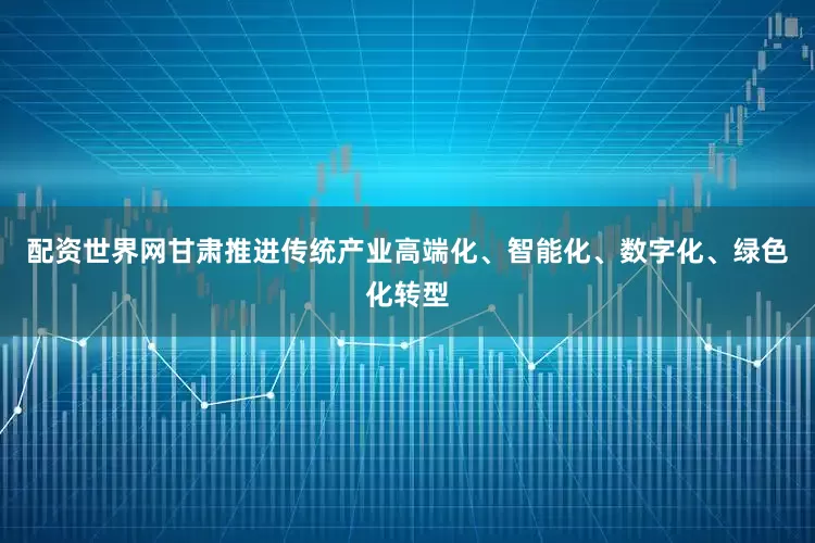 配资世界网甘肃推进传统产业高端化、智能化、数字化、绿色化转型