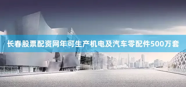 长春股票配资网年可生产机电及汽车零配件500万套