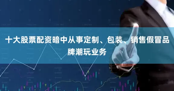 十大股票配资暗中从事定制、包装、销售假冒品牌潮玩业务