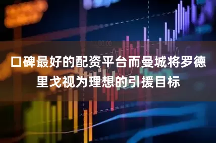 口碑最好的配资平台而曼城将罗德里戈视为理想的引援目标